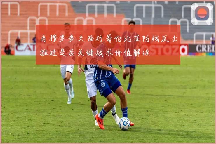 肖穆罗多夫面对哥伦比亚防线反击推进是否关键战术价值解读