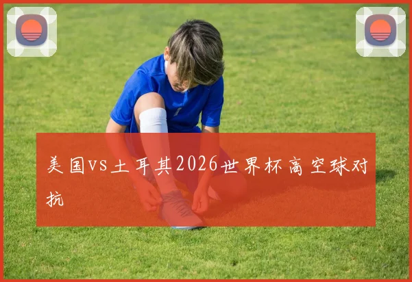 美国vs土耳其2026世界杯高空球对抗