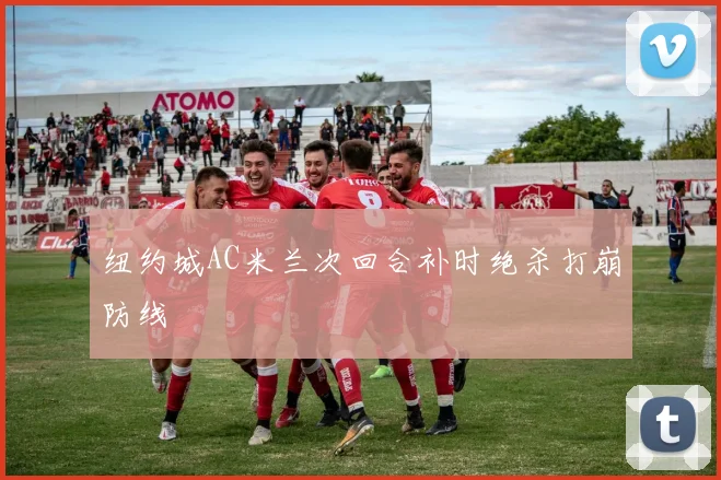 纽约城AC米兰次回合补时绝杀打崩防线