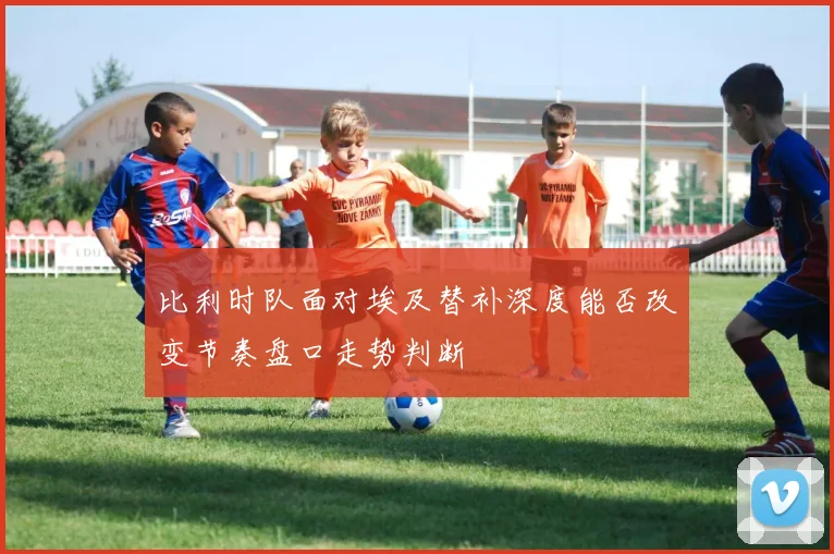 比利时队面对埃及替补深度能否改变节奏盘口走势判断