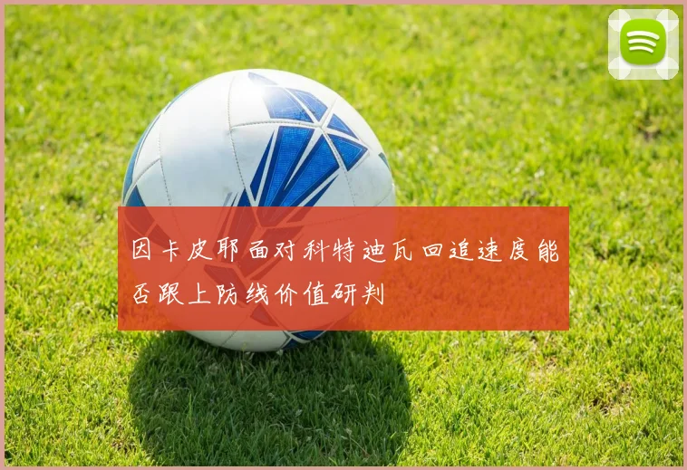 因卡皮耶面对科特迪瓦回追速度能否跟上防线价值研判