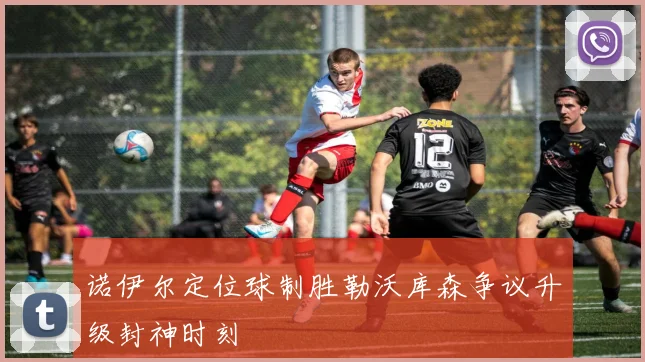 诺伊尔定位球制胜勒沃库森争议升级封神时刻