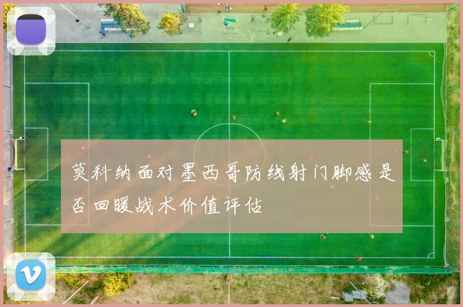 莫科纳面对墨西哥防线射门脚感是否回暖战术价值评估