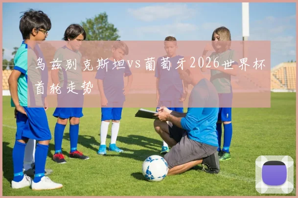乌兹别克斯坦vs葡萄牙2026世界杯首轮走势