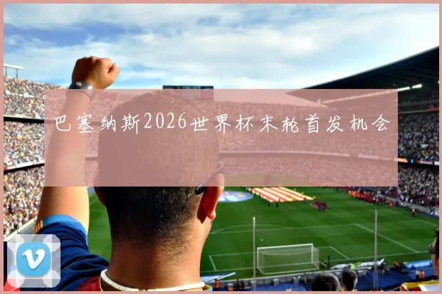 巴塞纳斯2026世界杯末轮首发机会