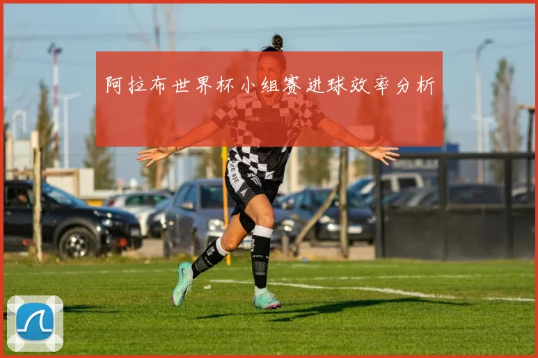 阿拉布世界杯小组赛进球效率分析