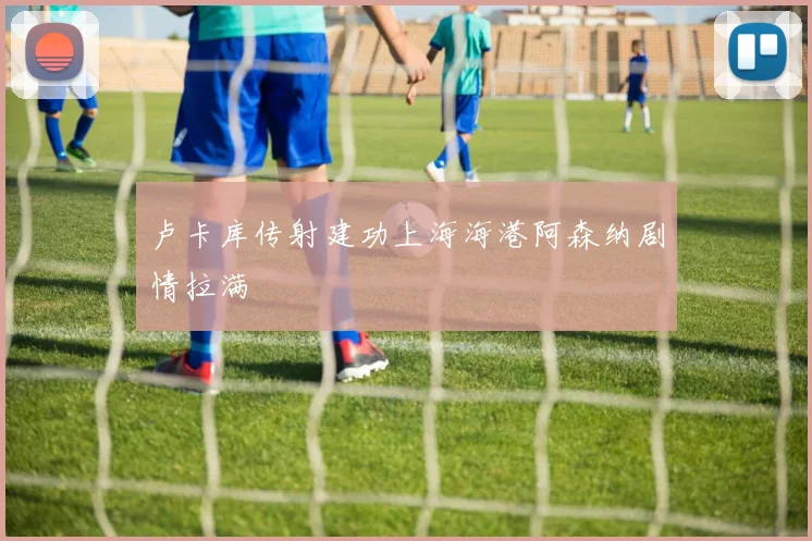 卢卡库传射建功上海海港阿森纳剧情拉满