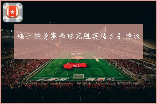 瑞士热身赛两球完胜英格兰引热议