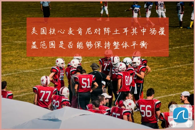 美国核心麦肯尼对阵土耳其中场覆盖范围是否能够保持整体平衡