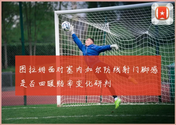 图拉姆面对塞内加尔防线射门脚感是否回暖赔率变化研判