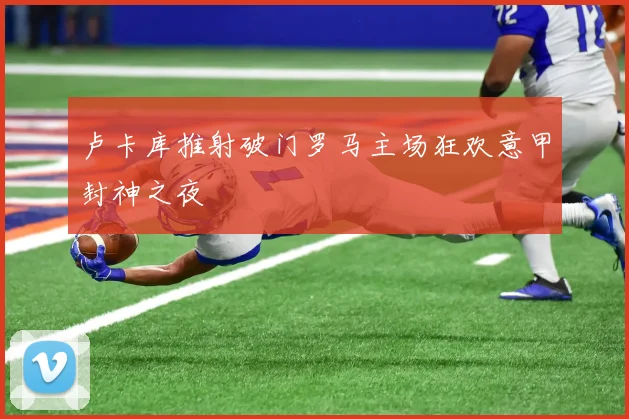 卢卡库推射破门罗马主场狂欢意甲封神之夜