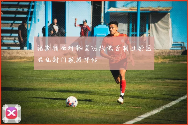 福斯特面对韩国防线能否制造禁区混乱射门数据评估