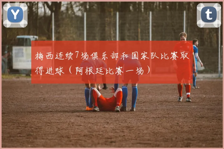 梅西连续7场俱乐部和国家队比赛取得进球（阿根廷比赛一场）