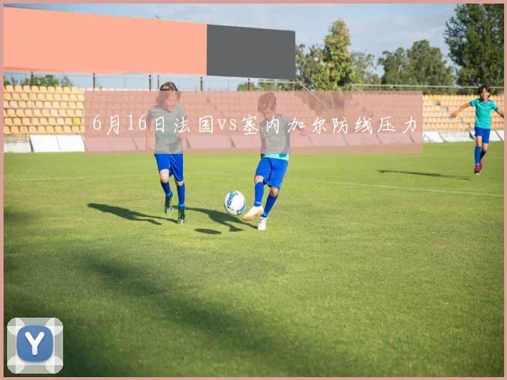 6月16日法国vs塞内加尔防线压力
