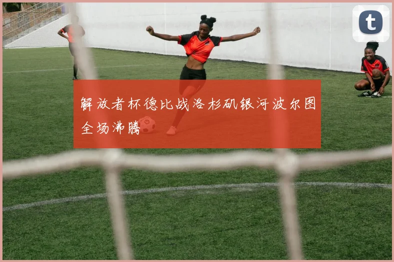 解放者杯德比战洛杉矶银河波尔图全场沸腾