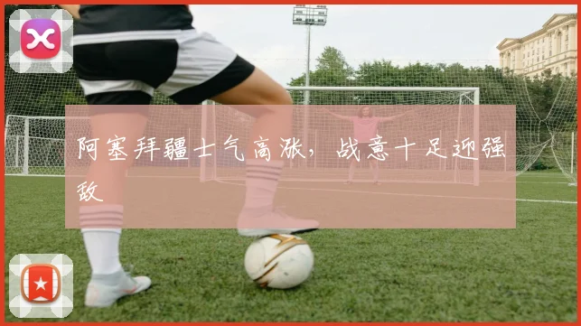 阿塞拜疆士气高涨,战意十足迎强敌