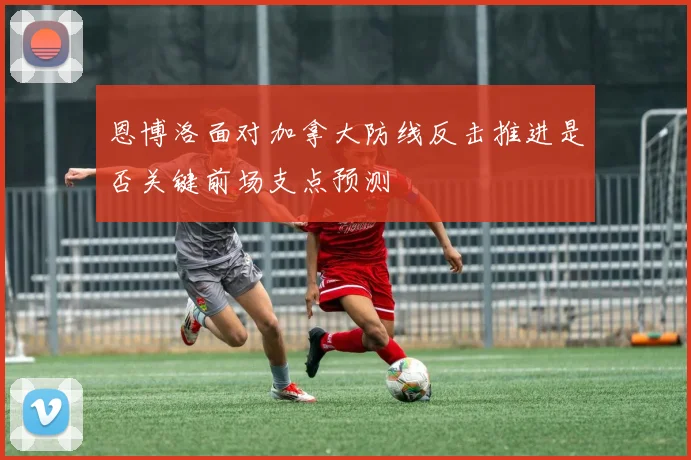 恩博洛面对加拿大防线反击推进是否关键前场支点预测