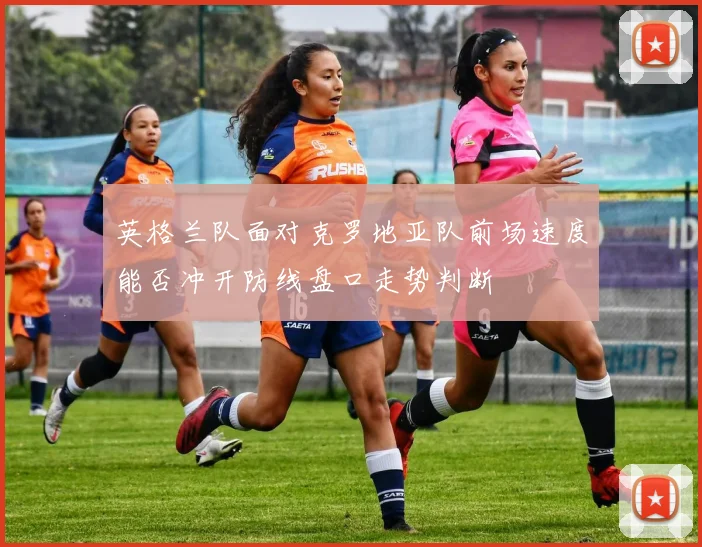 英格兰队面对克罗地亚队前场速度能否冲开防线盘口走势判断