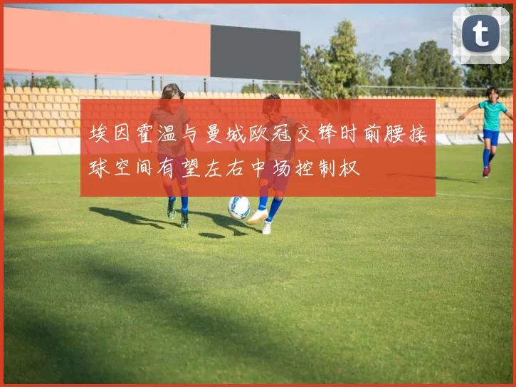 埃因霍温与曼城欧冠交锋时前腰接球空间有望左右中场控制权