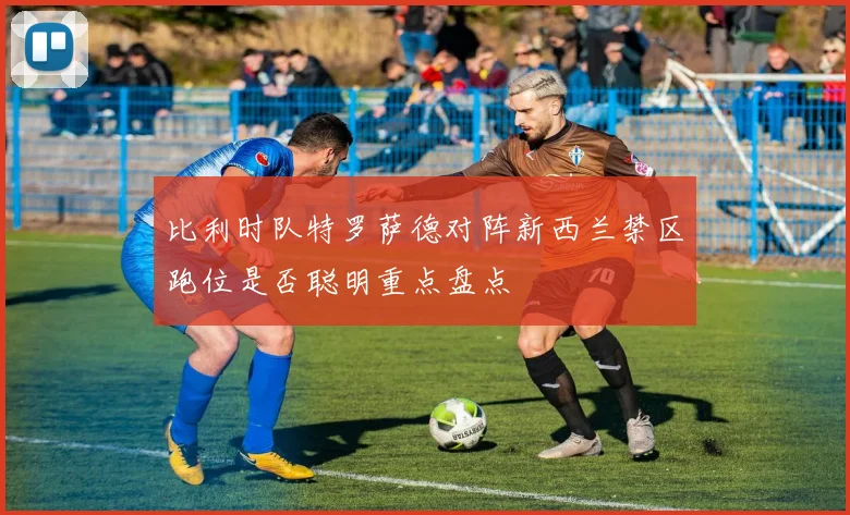 比利时队特罗萨德对阵新西兰禁区跑位是否聪明重点盘点
