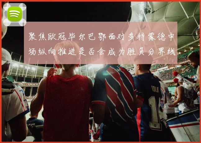 聚焦欧冠毕尔巴鄂面对多特蒙德中场纵向推进是否会成为胜负分界线