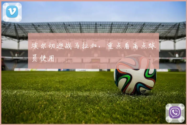 埃尔切迎战马拉加，重点看高点球员使用