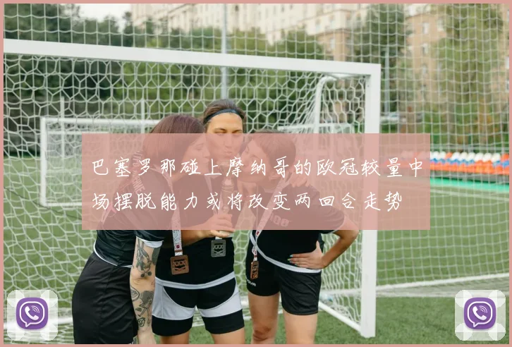 巴塞罗那碰上摩纳哥的欧冠较量中场摆脱能力或将改变两回合走势