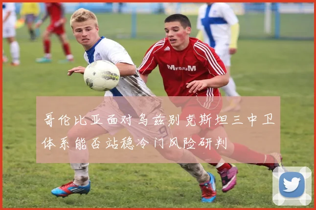 哥伦比亚面对乌兹别克斯坦三中卫体系能否站稳冷门风险研判