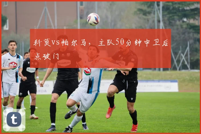 科莫vs帕尔马，主队50分钟中卫后点破门