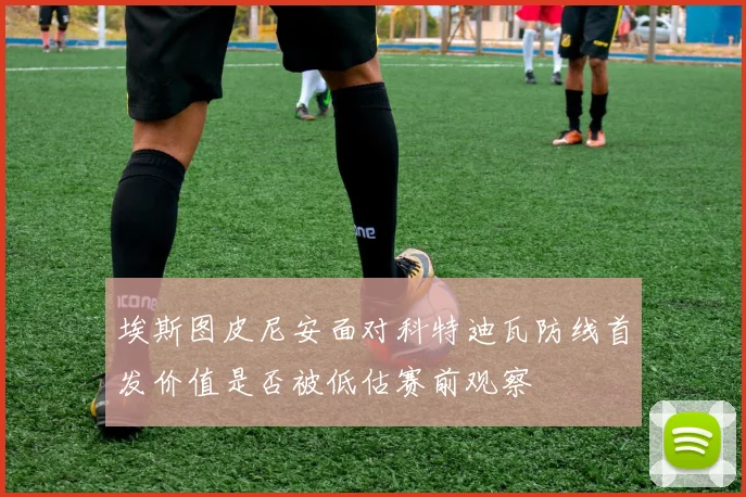 埃斯图皮尼安面对科特迪瓦防线首发价值是否被低估赛前观察