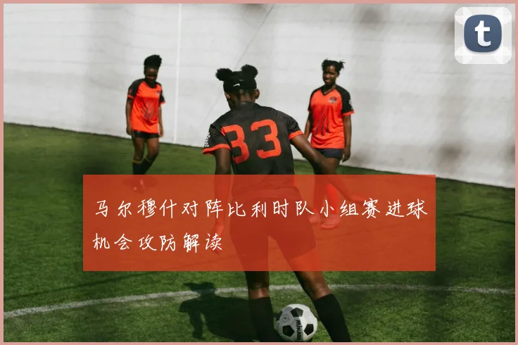 马尔穆什对阵比利时队小组赛进球机会攻防解读