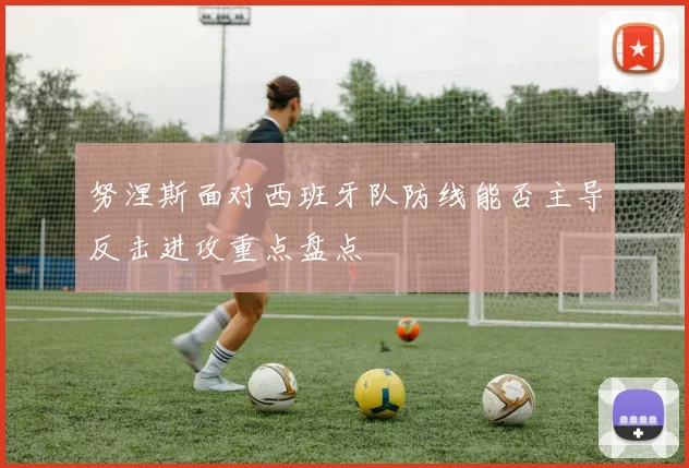 努涅斯面对西班牙队防线能否主导反击进攻重点盘点