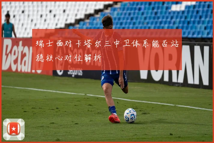 瑞士面对卡塔尔三中卫体系能否站稳核心对位解析
